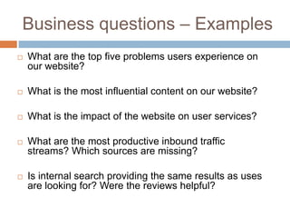 Business questions – Examples
 What are the top five problems users experience on
our website?
 What is the most influential content on our website?
 What is the impact of the website on user services?
 What are the most productive inbound traffic
streams? Which sources are missing?
 Is internal search providing the same results as uses
are looking for? Were the reviews helpful?
 