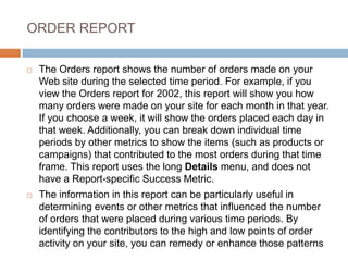 ORDER REPORT
 The Orders report shows the number of orders made on your
Web site during the selected time period. For example, if you
view the Orders report for 2002, this report will show you how
many orders were made on your site for each month in that year.
If you choose a week, it will show the orders placed each day in
that week. Additionally, you can break down individual time
periods by other metrics to show the items (such as products or
campaigns) that contributed to the most orders during that time
frame. This report uses the long Details menu, and does not
have a Report-specific Success Metric.
 The information in this report can be particularly useful in
determining events or other metrics that influenced the number
of orders that were placed during various time periods. By
identifying the contributors to the high and low points of order
activity on your site, you can remedy or enhance those patterns
 