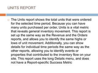 UNITS REPORT
 The Units report shows the total units that were ordered
for the selected time period. Because you can have
many units purchased per order, Units is a vital metric
that reveals general inventory movement. This report is
set up the same way as the Revenue and the Orders
reports, and allows you to identify the same highs or
lows of unit movement. Additionally, you can show
details for individual time periods the same way as the
other reports, allowing you to identify events or
properties that contributed to the inventory flow on your
site. This report uses the long Details menu, and does
not have a Report-specific Success Metric
 