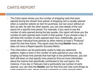 CARTS REPORT
 The Carts report shows you the number of shopping carts that were
opened during the chosen time period. A shopping cart is usually opened
when a customer selects an item for purchase, but can occur without an
item as well. As with the other reports, you can view details of the cart
opens for a specific time period. For example, if you want to see the
number of carts opened during the last quarter, this report will show you the
number of carts opened each month in that quarter. If you choose a day, it
will show the number of carts opened each hour. Additionally, you can
break down individual time periods by other metrics to load a “Products”
report for that time frame. This report uses the long Details menu, and
does not have a Report-specific Success Metric.
 This information can be particularly useful to help you determine
patterns, highs or lows in the number of carts opened on your site. By
singling out those time periods that had high or low performances, you can
then drill down on that specific time period to find out more information
about the metrics that specifically contributed to the cart opens. For
instance, if one day in February had a particularly low number of carts
opened, you can click the Details icon for that time and view such things as
 