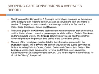 SHOPPING CART CONVERSIONS & AVERAGES
REPORT
 The Shopping Cart Conversions & Averages report shows averages for the metrics
in the Shopping Cart reporting section, as well as conversions from one metric to
another. This report shows conversion and average statistics for five metrics:
Visits, Carts, Checkouts, Orders and Revenue.
 The funnel graph in the Overview section shows raw numbers for each of the above
metrics. It also shows conversion percentages for Visits to Carts, Carts to Checkouts
and Checkouts to Orders. The Change column helps you see how these metrics
have changed from the previous time period to the current time period.
 The rest of the report gives greater detail to the information presented in the
Overview section. The Conversions section shows how the events converted to
Orders, including Visits to Orders, Carts to Orders and Checkouts to Orders. The
Averages section gives averages for Revenue and Orders, such as Average
Revenue per Visit or Average Orders per Cart. Data for this report may be viewed for
all but the “Hourly” time period.
 