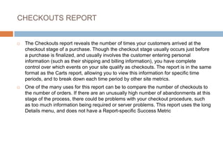 CHECKOUTS REPORT
 The Checkouts report reveals the number of times your customers arrived at the
checkout stage of a purchase. Though the checkout stage usually occurs just before
a purchase is finalized, and usually involves the customer entering personal
information (such as their shipping and billing information), you have complete
control over which events on your site qualify as checkouts. The report is in the same
format as the Carts report, allowing you to view this information for specific time
periods, and to break down each time period by other site metrics.
 One of the many uses for this report can be to compare the number of checkouts to
the number of orders. If there are an unusually high number of abandonments at this
stage of the process, there could be problems with your checkout procedure, such
as too much information being required or server problems. This report uses the long
Details menu, and does not have a Report-specific Success Metric
 
