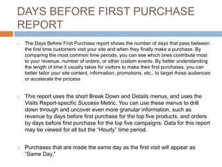 DAYS BEFORE FIRST PURCHASE
REPORT
 The Days Before First Purchase report shows the number of days that pass between
the first time customers visit your site and when they finally make a purchase. By
comparing the most common time periods, you can see which ones contribute most
to your revenue, number of orders, or other custom events. By better understanding
the length of time it usually takes for visitors to make their first purchases, you can
better tailor your site content, information, promotions, etc., to target those audiences
or accelerate the process
 This report uses the short Break Down and Details menus, and uses the
Visits Report-specific Success Metric. You can use these menus to drill
down through and uncover even more granular information, such as
revenue by days before first purchase for the top five products, and orders
by days before first purchase for the top five campaigns. Data for this report
may be viewed for all but the “Hourly” time period.
 Purchases that are made the same day as the first visit will appear as
“Same Day.”
 