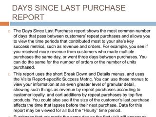 DAYS SINCE LAST PURCHASE
REPORT
 The Days Since Last Purchase report shows the most common number
of days that pass between customers’ repeat purchases and allows you
to view the time periods that contributed most to your site’s key
success metrics, such as revenue and orders. For example, you see if
you received more revenue from customers who made multiple
purchases the same day, or went three days between purchases. You
can do the same for the number of orders or the number of units
purchased.
 This report uses the short Break Down and Details menus, and uses
the Visits Report-specific Success Metric. You can use these menus to
view your information at an even greater level of granular detail,
showing such things as revenue by repeat purchases according to
customer loyalty, and cart additions by repeat purchases by top five
products. You could also see if the size of the customer’s last purchase
affects the time that lapses before their next purchase. Data for this
report may be viewed for all but the “Hourly” time period.
 