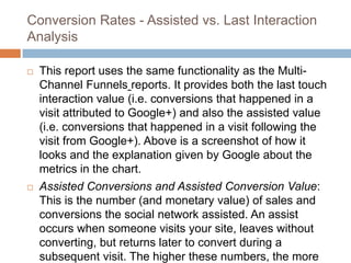 Conversion Rates - Assisted vs. Last Interaction
Analysis
 This report uses the same functionality as the Multi-
Channel Funnels reports. It provides both the last touch
interaction value (i.e. conversions that happened in a
visit attributed to Google+) and also the assisted value
(i.e. conversions that happened in a visit following the
visit from Google+). Above is a screenshot of how it
looks and the explanation given by Google about the
metrics in the chart.
 Assisted Conversions and Assisted Conversion Value:
This is the number (and monetary value) of sales and
conversions the social network assisted. An assist
occurs when someone visits your site, leaves without
converting, but returns later to convert during a
subsequent visit. The higher these numbers, the more
 