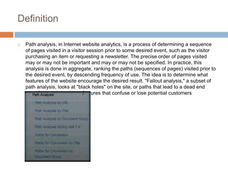 Definition
 Path analysis, in Internet website analytics, is a process of determining a sequence
of pages visited in a visitor session prior to some desired event, such as the visitor
purchasing an item or requesting a newsletter. The precise order of pages visited
may or may not be important and may or may not be specified. In practice, this
analysis is done in aggregate, ranking the paths (sequences of pages) visited prior to
the desired event, by descending frequency of use. The idea is to determine what
features of the website encourage the desired result. "Fallout analysis," a subset of
path analysis, looks at "black holes" on the site, or paths that lead to a dead end
most frequently, paths or features that confuse or lose potential customers
 
