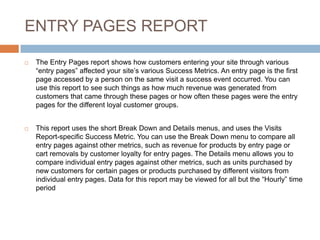 ENTRY PAGES REPORT
 The Entry Pages report shows how customers entering your site through various
“entry pages” affected your site’s various Success Metrics. An entry page is the first
page accessed by a person on the same visit a success event occurred. You can
use this report to see such things as how much revenue was generated from
customers that came through these pages or how often these pages were the entry
pages for the different loyal customer groups.
 This report uses the short Break Down and Details menus, and uses the Visits
Report-specific Success Metric. You can use the Break Down menu to compare all
entry pages against other metrics, such as revenue for products by entry page or
cart removals by customer loyalty for entry pages. The Details menu allows you to
compare individual entry pages against other metrics, such as units purchased by
new customers for certain pages or products purchased by different visitors from
individual entry pages. Data for this report may be viewed for all but the “Hourly” time
period
 