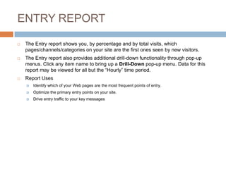 ENTRY REPORT
 The Entry report shows you, by percentage and by total visits, which
pages/channels/categories on your site are the first ones seen by new visitors.
 The Entry report also provides additional drill-down functionality through pop-up
menus. Click any item name to bring up a Drill-Down pop-up menu. Data for this
report may be viewed for all but the “Hourly” time period.
 Report Uses
 Identify which of your Web pages are the most frequent points of entry.
 Optimize the primary entry points on your site.
 Drive entry traffic to your key messages
 