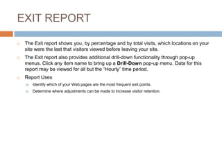 EXIT REPORT
 The Exit report shows you, by percentage and by total visits, which locations on your
site were the last that visitors viewed before leaving your site.
 The Exit report also provides additional drill-down functionality through pop-up
menus. Click any item name to bring up a Drill-Down pop-up menu. Data for this
report may be viewed for all but the “Hourly” time period.
 Report Uses
 Identify which of your Web pages are the most frequent exit points.
 Determine where adjustments can be made to increase visitor retention.
 