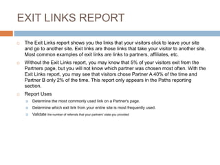 EXIT LINKS REPORT
 The Exit Links report shows you the links that your visitors click to leave your site
and go to another site. Exit links are those links that take your visitor to another site.
Most common examples of exit links are links to partners, affiliates, etc.
 Without the Exit Links report, you may know that 5% of your visitors exit from the
Partners page, but you will not know which partner was chosen most often. With the
Exit Links report, you may see that visitors chose Partner A 40% of the time and
Partner B only 2% of the time. This report only appears in the Paths reporting
section.
 Report Uses
 Determine the most commonly used link on a Partner's page.
 Determine which exit link from your entire site is most frequently used.
 Validate the number of referrals that your partners' state you provided
 