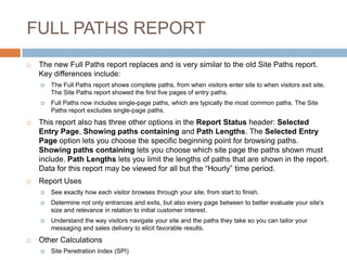 FULL PATHS REPORT
 The new Full Paths report replaces and is very similar to the old Site Paths report.
Key differences include:
 The Full Paths report shows complete paths, from when visitors enter site to when visitors exit site.
The Site Paths report showed the first five pages of entry paths.
 Full Paths now includes single-page paths, which are typically the most common paths. The Site
Paths report excludes single-page paths.
 This report also has three other options in the Report Status header: Selected
Entry Page, Showing paths containing and Path Lengths. The Selected Entry
Page option lets you choose the specific beginning point for browsing paths.
Showing paths containing lets you choose which site page the paths shown must
include. Path Lengths lets you limit the lengths of paths that are shown in the report.
Data for this report may be viewed for all but the “Hourly” time period.
 Report Uses
 See exactly how each visitor browses through your site, from start to finish.
 Determine not only entrances and exits, but also every page between to better evaluate your site's
size and relevance in relation to initial customer interest.
 Understand the way visitors navigate your site and the paths they take so you can tailor your
messaging and sales delivery to elicit favorable results.
 Other Calculations
 Site Penetration Index (SPI)
 