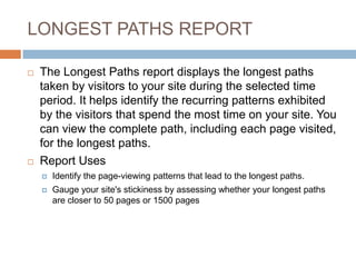 LONGEST PATHS REPORT
 The Longest Paths report displays the longest paths
taken by visitors to your site during the selected time
period. It helps identify the recurring patterns exhibited
by the visitors that spend the most time on your site. You
can view the complete path, including each page visited,
for the longest paths.
 Report Uses
 Identify the page-viewing patterns that lead to the longest paths.
 Gauge your site's stickiness by assessing whether your longest paths
are closer to 50 pages or 1500 pages
 