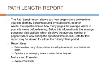 PATH LENGTH REPORT
 The Path Length report shows you how deep visitors browse into
your site (both by percentage and by total count). In other
words, the report indicates how many pages the average visitor to
your site views before leaving. Below this information is the average
pages per visit statistic, which displays the average number of
pages visitors view during the specified time period. Data for this
report may be viewed for all but the “Hourly” time period.
 Report Uses
 Determine how many of your visitors are willing to explore to your desired site
depth.
 Optimize your messaging to reach visitors before they exit.
 Metrics and Formulas
 Average Visit Depth
 