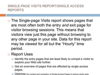 SINGLE-PAGE VISITS REPORT/SINGLE ACCESS
REPORTS
 The Single-page Visits report shows pages that
are most often both the entry and exit page for
visitor browsing sessions. This means that
visitors view just this page without browsing to
any other page in your site. Data for this report
may be viewed for all but the “Hourly” time
period.
 Report Uses
 Identify the entry pages that are least likely to compel a visitor to
explore your Web site further.
 Get an overview of pages that are affected by single access
pages.
 Optimize the content and navigation of Single Access Pages to reduce visitor exits.
 