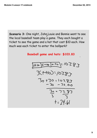 Module 2 Lesson 17.notebook

December 02, 2013

Scenario 3: One night, John Louie and Bonnie went to see
the local baseball team play a game. They each bought a
ticket to see the game and a hat that cost $10 each. How
much was each ticket to enter the ballpark?

Baseball game and hats: $103.83

9

 