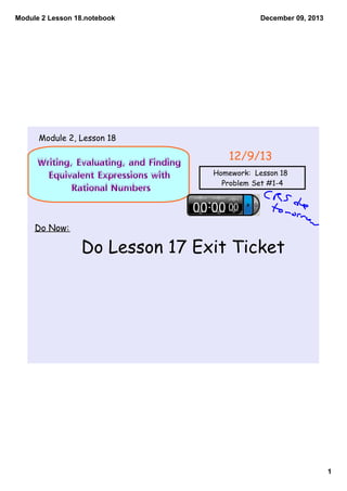 Module 2 Lesson 18.notebook

December 09, 2013

Module 2, Lesson 18

Writing, Evaluating, and Finding
Equivalent Expressions with
Rational Numbers

12/9/13
Homework: Lesson 18
Problem Set #1-4

Do Now:

Do Lesson 17 Exit Ticket

1

 