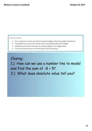 Module 2 Lesson 2.notebook

October 24, 2013

Closing:
1.) How can we use a number line to model
and find the sum of -8 + 5?
2.) What does absolute value tell you?

13

 