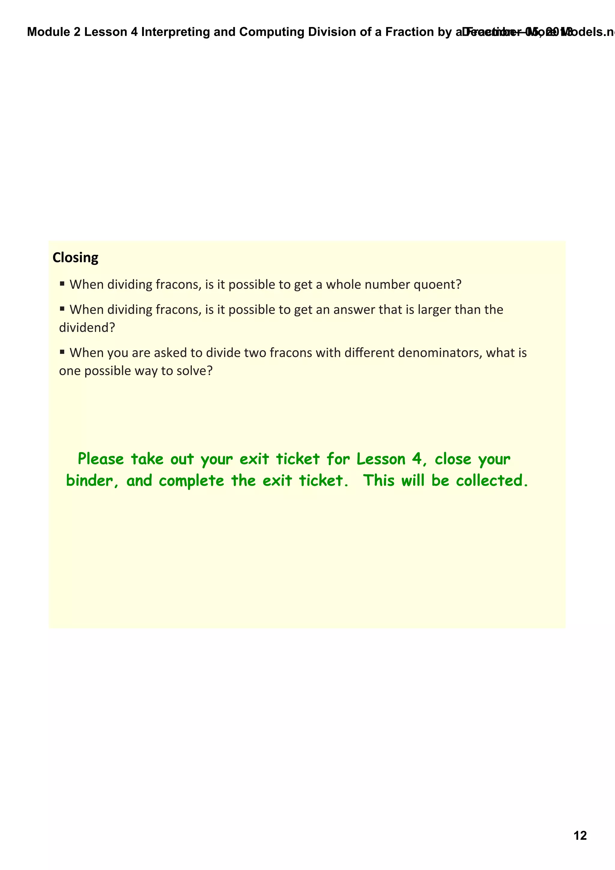Module 2 Lesson 4 Interpreting and Computing Division of a Fraction by a Fraction—More Models.no
December 05, 2013

Closing
§ When dividing fracons, is it possible to get a whole number quoent?
§ When dividing fracons, is it possible to get an answer that is larger than the 
dividend?
§ When you are asked to divide two fracons with diﬀerent denominators, what is 
one possible way to solve?

Please take out your exit ticket for Lesson 4, close your
binder, and complete the exit ticket. This will be collected.

12

 