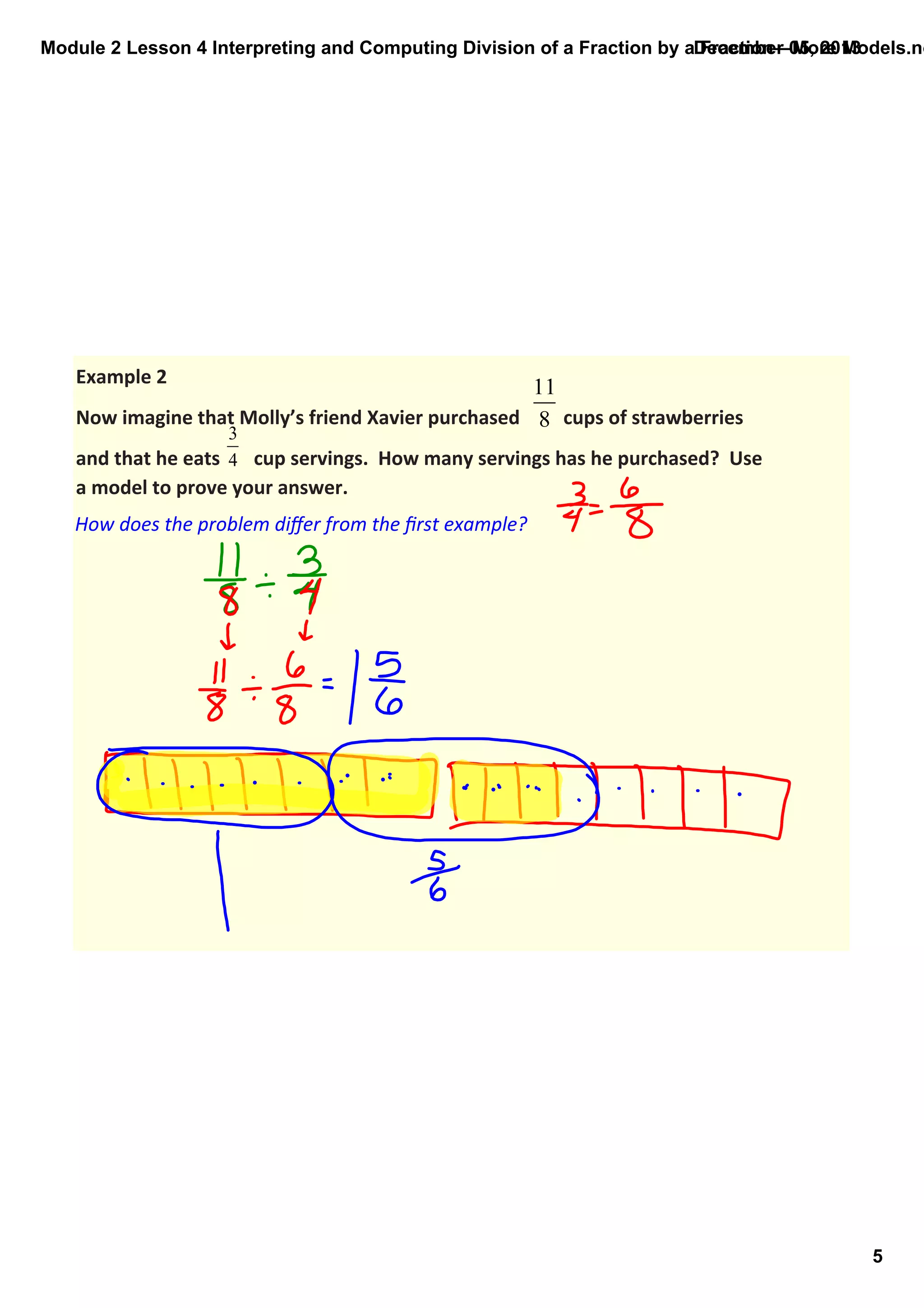 Module 2 Lesson 4 Interpreting and Computing Division of a Fraction by a Fraction—More Models.no
December 05, 2013

Example 2
Now imagine that Molly’s friend Xavier purchased         cups of strawberries 
and that he eats       cup servings.  How many servings has he purchased?  Use 
a model to prove your answer.

How does the problem diﬀer from the ﬁrst example?

5

 
