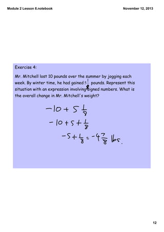 Module 2 Lesson 8.notebook

November 12, 2013

Exercise 4:
Mr. Mitchell lost 10 pounds over the summer by jogging each
week. By winter time, he had gained

pounds. Represent this

situation with an expression involving signed numbers. What is
the overall change in Mr. Mitchell's weight?

12

 