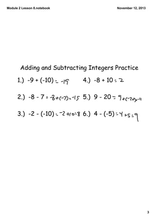 Module 2 Lesson 8.notebook

November 12, 2013

Adding and Subtracting Integers Practice

1.) -9 + (-10)

4.) -8 + 10

2.) -8 - 7

5.) 9 - 20

3.) -2 - (-10)

6.) 4 - (-5)

3

 