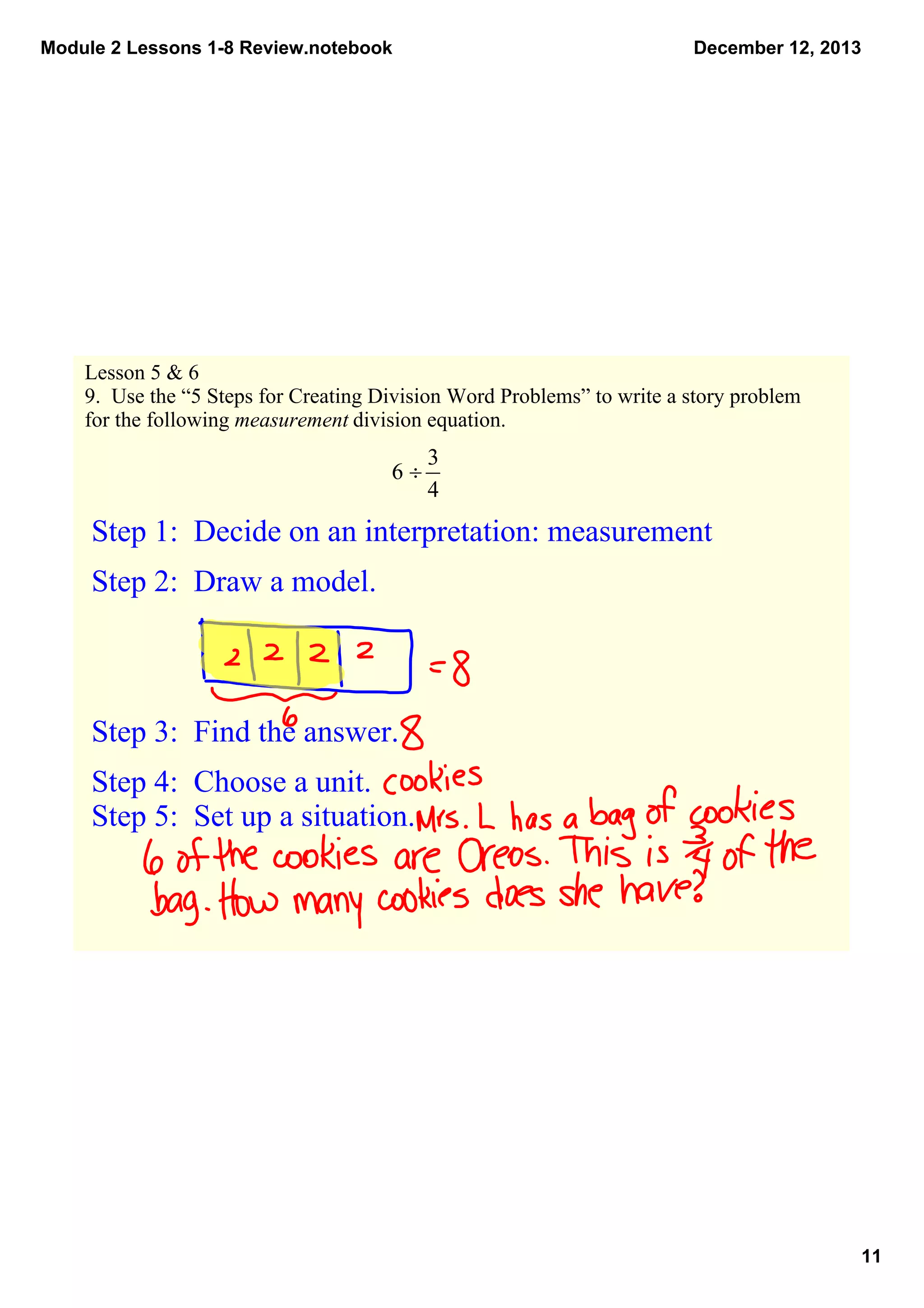 Module 2 Lessons 1­8 Review.notebook

December 12, 2013

Lesson 5 & 6
9.  Use the “5 Steps for Creating Division Word Problems” to write a story problem 
for the following measurement division equation.

Step 1:  Decide on an interpretation: measurement 
Step 2:  Draw a model.

Step 3:  Find the answer.
Step 4:  Choose a unit.
Step 5:  Set up a situation.  

11

 