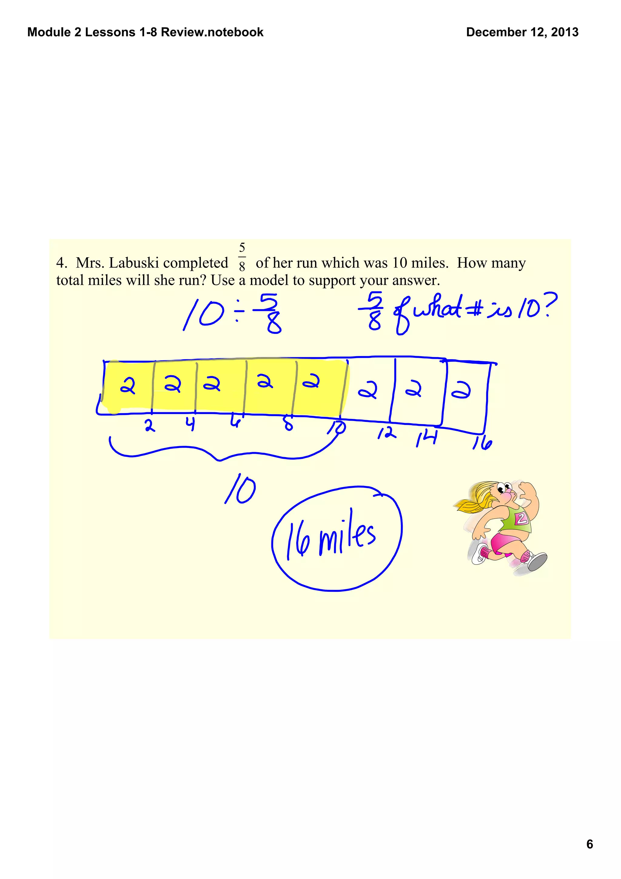 Module 2 Lessons 1­8 Review.notebook

December 12, 2013

4.  Mrs. Labuski completed       of her run which was 10 miles.  How many 
total miles will she run? Use a model to support your answer.

6

 