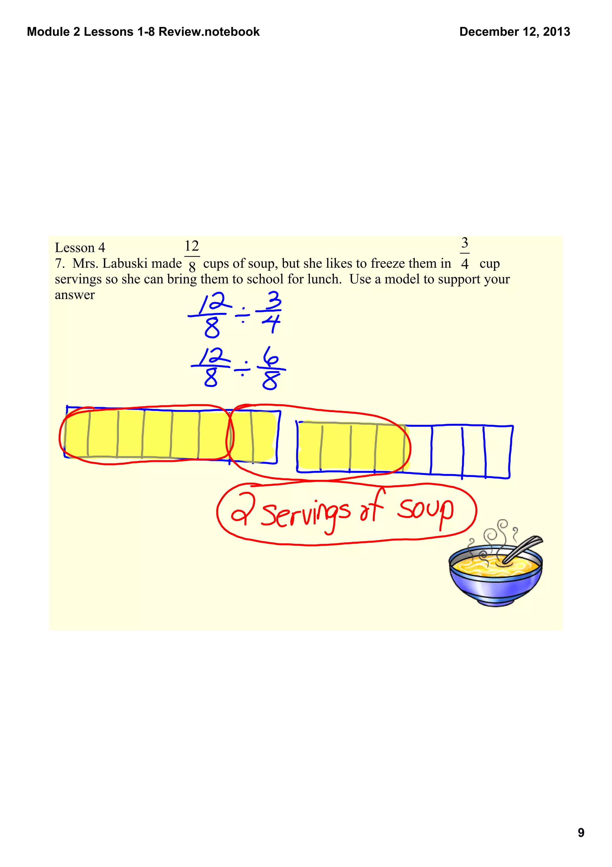 Module 2 Lessons 1­8 Review.notebook

December 12, 2013

Lesson 4
7.  Mrs. Labuski made      cups of soup, but she likes to freeze them in        cup 
servings so she can bring them to school for lunch.  Use a model to support your 
answer

9

 