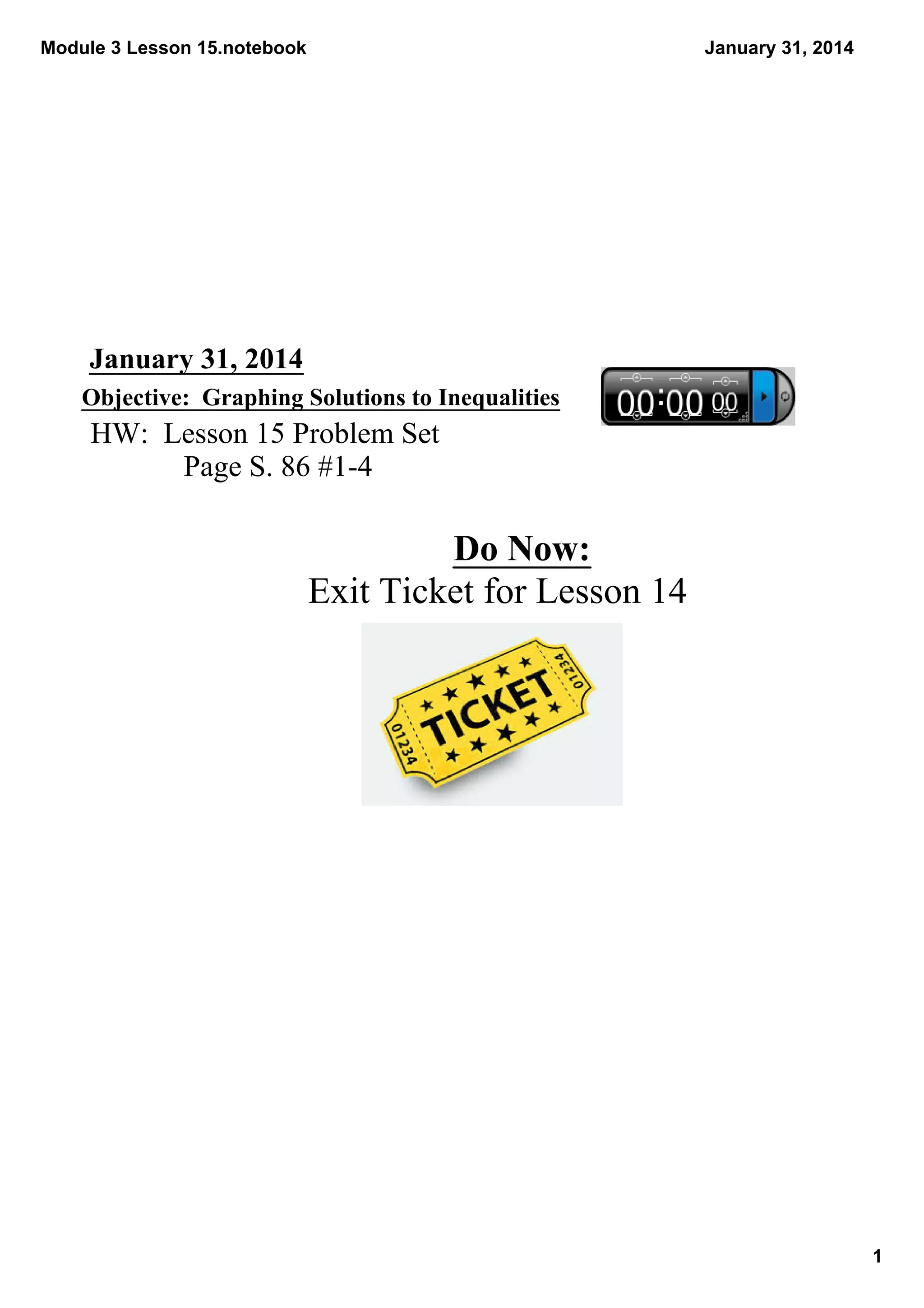 Module 3 Lesson 15.notebook

January 31, 2014

January 31, 2014
Objective:  Graphing Solutions to Inequalities

HW:  Lesson 15 Problem Set
Page S. 86 #1­4

Do Now:
Exit Ticket for Lesson 14

1

 