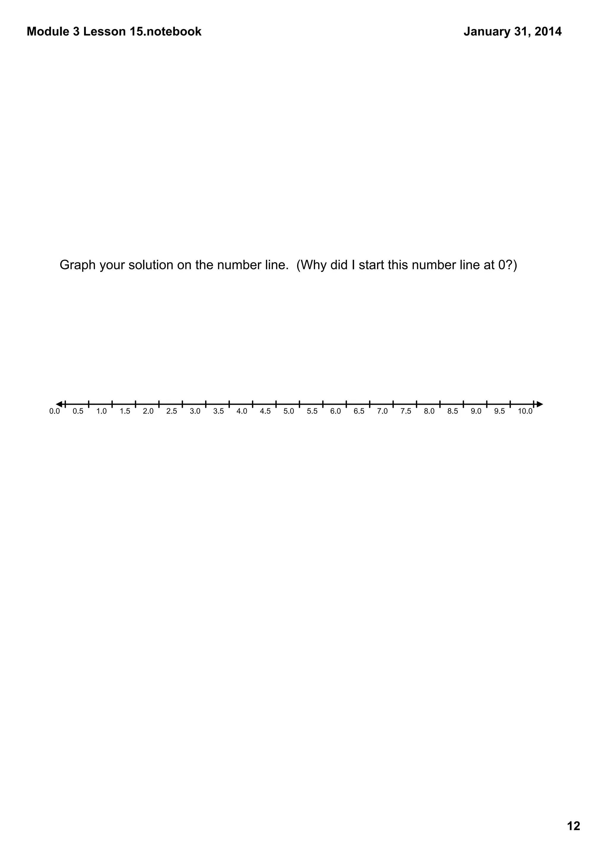 Module 3 Lesson 15.notebook

January 31, 2014

Graph your solution on the number line.  (Why did I start this number line at 0?)

0.0

0.5

1.0

1.5

2.0

2.5

3.0

3.5

4.0

4.5

5.0

5.5

6.0

6.5

7.0

7.5

8.0

8.5

9.0

9.5

10.0

12

 