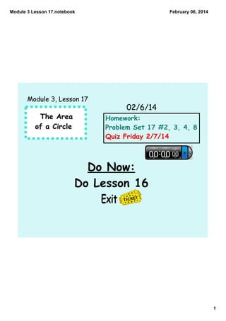 Module 3 Lesson 17.notebook

February 06, 2014

Module 3, Lesson 17

02/6/14
The Area
of a Circle

Homework:
Problem Set 17 #2, 3, 4, 8
Quiz Friday 2/7/14

Do Now:
Do Lesson 16
Exit

1

 