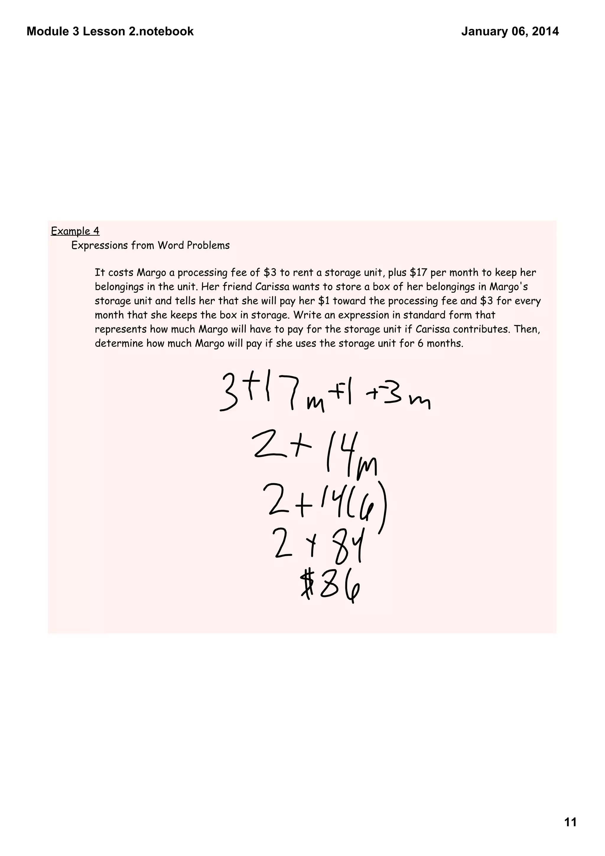 Module 3 Lesson 2.notebook

January 06, 2014

Example 4
Expressions from Word Problems

It costs Margo a processing fee of $3 to rent a storage unit, plus $17 per month to keep her
belongings in the unit. Her friend Carissa wants to store a box of her belongings in Margo's
storage unit and tells her that she will pay her $1 toward the processing fee and $3 for every
month that she keeps the box in storage. Write an expression in standard form that
represents how much Margo will have to pay for the storage unit if Carissa contributes. Then,
determine how much Margo will pay if she uses the storage unit for 6 months.

11

 