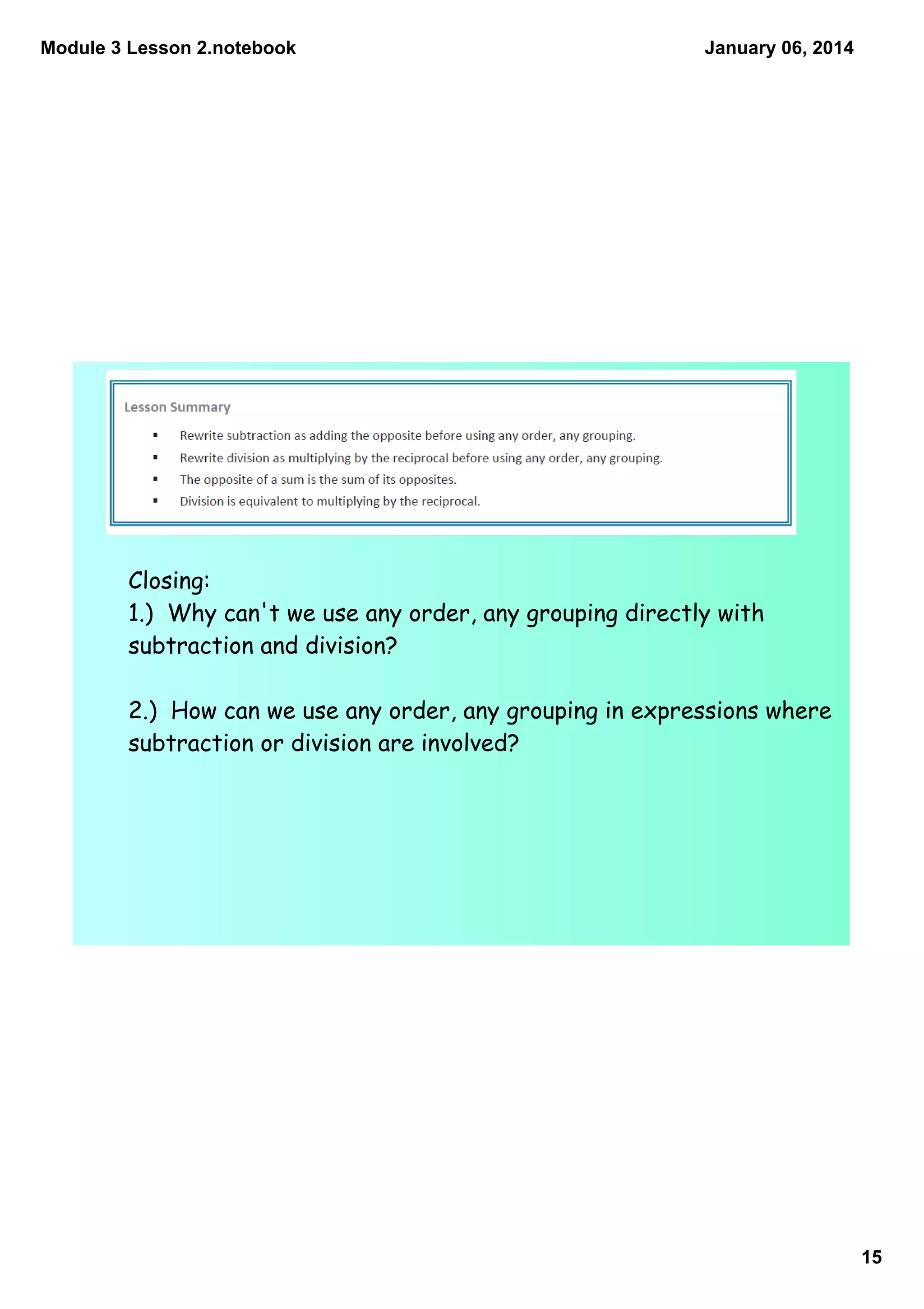 Module 3 Lesson 2.notebook

January 06, 2014

Closing:
1.) Why can't we use any order, any grouping directly with
subtraction and division?
2.) How can we use any order, any grouping in expressions where
subtraction or division are involved?

15

 