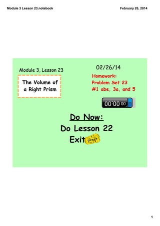Module 3 Lesson 23.notebook

February 26, 2014

Module 3, Lesson 23

The Volume of
a Right Prism

02/26/14
Homework:
Problem Set 23
#1 abe, 3a, and 5

Do Now:
Do Lesson 22
Exit

1

 