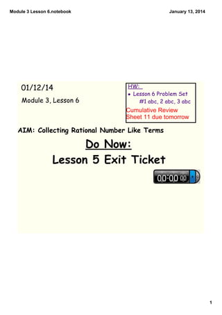 Module 3 Lesson 6.notebook

01/12/14
Module 3, Lesson 6

January 13, 2014

HW:
• Lesson 6 Problem Set
#1 abc, 2 abc, 3 abc

Cumulative Review 
Sheet 11 due tomorrow

AIM: Collecting Rational Number Like Terms

Do Now:
Lesson 5 Exit Ticket

1

 