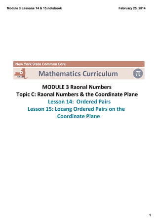 Module 3 Lessons 14 & 15.notebook

February 25, 2014

 

MODULE 3 Raonal Numbers
Topic C: Raonal Numbers & the Coordinate Plane
 Lesson 14:  Ordered Pairs
Lesson 15: Locang Ordered Pairs on the 
Coordinate Plane

1

 