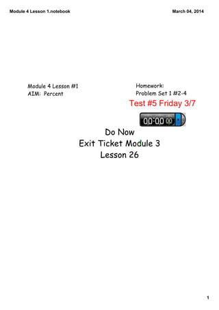 Module 4 Lesson 1.notebook

Module 4 Lesson #1
AIM: Percent

March 04, 2014

Homework:
Problem Set 1 #2-4

Test #5 Friday 3/7
Do Now
Exit Ticket Module 3
Lesson 26

1

 