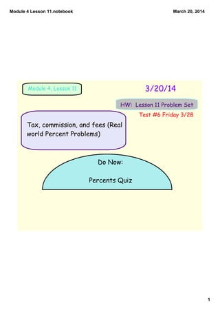 Module 4 Lesson 11.notebook
1
March 20, 2014
3/20/14Module 4, Lesson 11
HW: Lesson 11 Problem Set
Do Now:
Percents Quiz
Tax, commission, and fees (Real
world Percent Problems)
Test #6 Friday 3/28
 