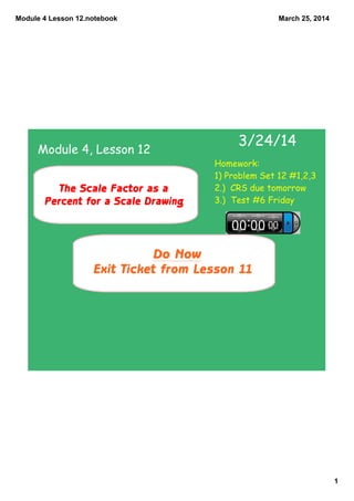 Module 4 Lesson 12.notebook
1
March 25, 2014
Do Now
Exit Ticket from Lesson 11
3/24/14
The Scale Factor as a
Percent for a Scale Drawing
Module 4, Lesson 12
Homework:
1) Problem Set 12 #1,2,3
2.) CRS due tomorrow
3.) Test #6 Friday
 