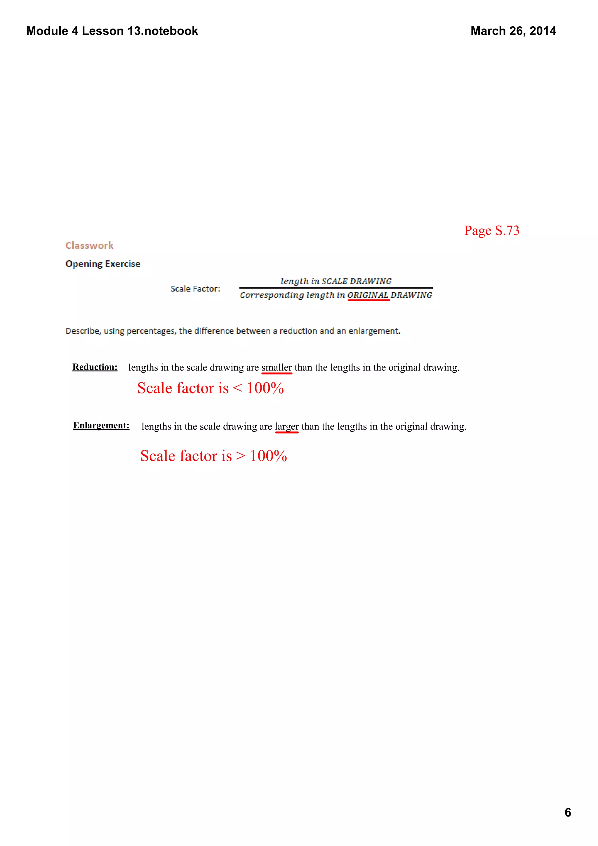 Module 4 Lesson 13.notebook
6
March 26, 2014
Reduction:
Enlargement:
lengths in the scale drawing are smaller than the lengths in the original drawing.  
Scale factor is < 100%
Scale factor is > 100%
lengths in the scale drawing are larger than the lengths in the original drawing.  
Page S.73
 