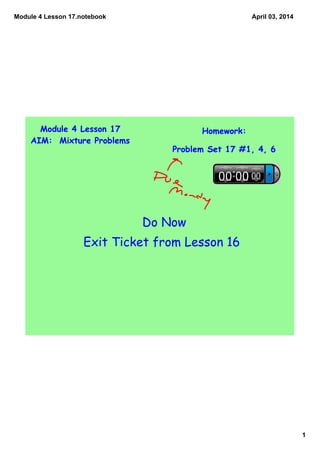 Module 4 Lesson 17.notebook
1
April 03, 2014
Module 4 Lesson 17
AIM: Mixture Problems
Homework:
Problem Set 17 #1, 4, 6
Do Now
Exit Ticket from Lesson 16
 