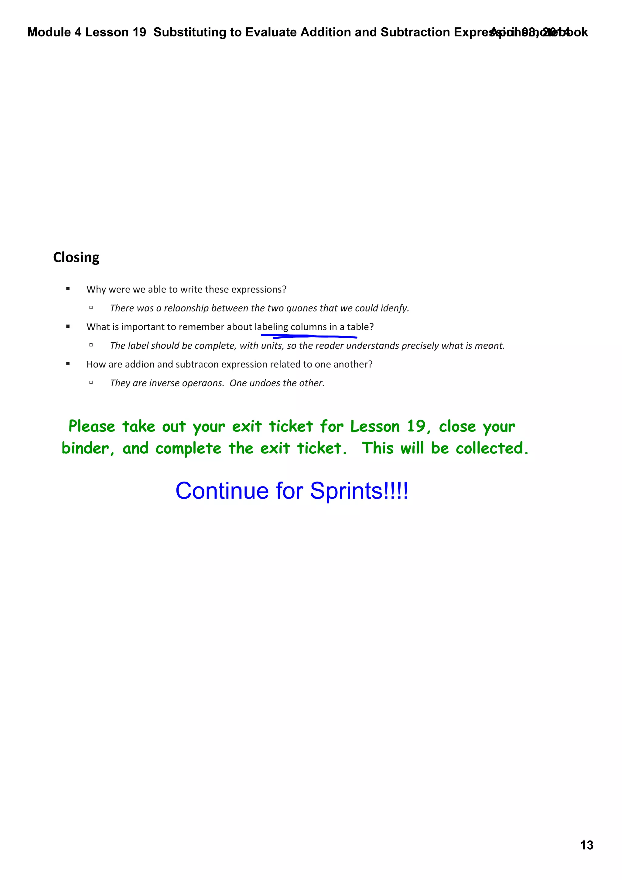 Module 4 Lesson 19  Substituting to Evaluate Addition and Subtraction Expressions.notebook
13
April 08, 2014
Closing
Please take out your exit ticket for Lesson 19, close your
binder, and complete the exit ticket. This will be collected.
§ Why were we able to write these expressions?
ú There was a relaonship between the two quanes that we could idenfy.
§ What is important to remember about labeling columns in a table?
ú The label should be complete, with units, so the reader understands precisely what is meant.
§ How are addion and subtracon expression related to one another?
ú They are inverse operaons.  One undoes the other.  
Continue for Sprints!!!!
 