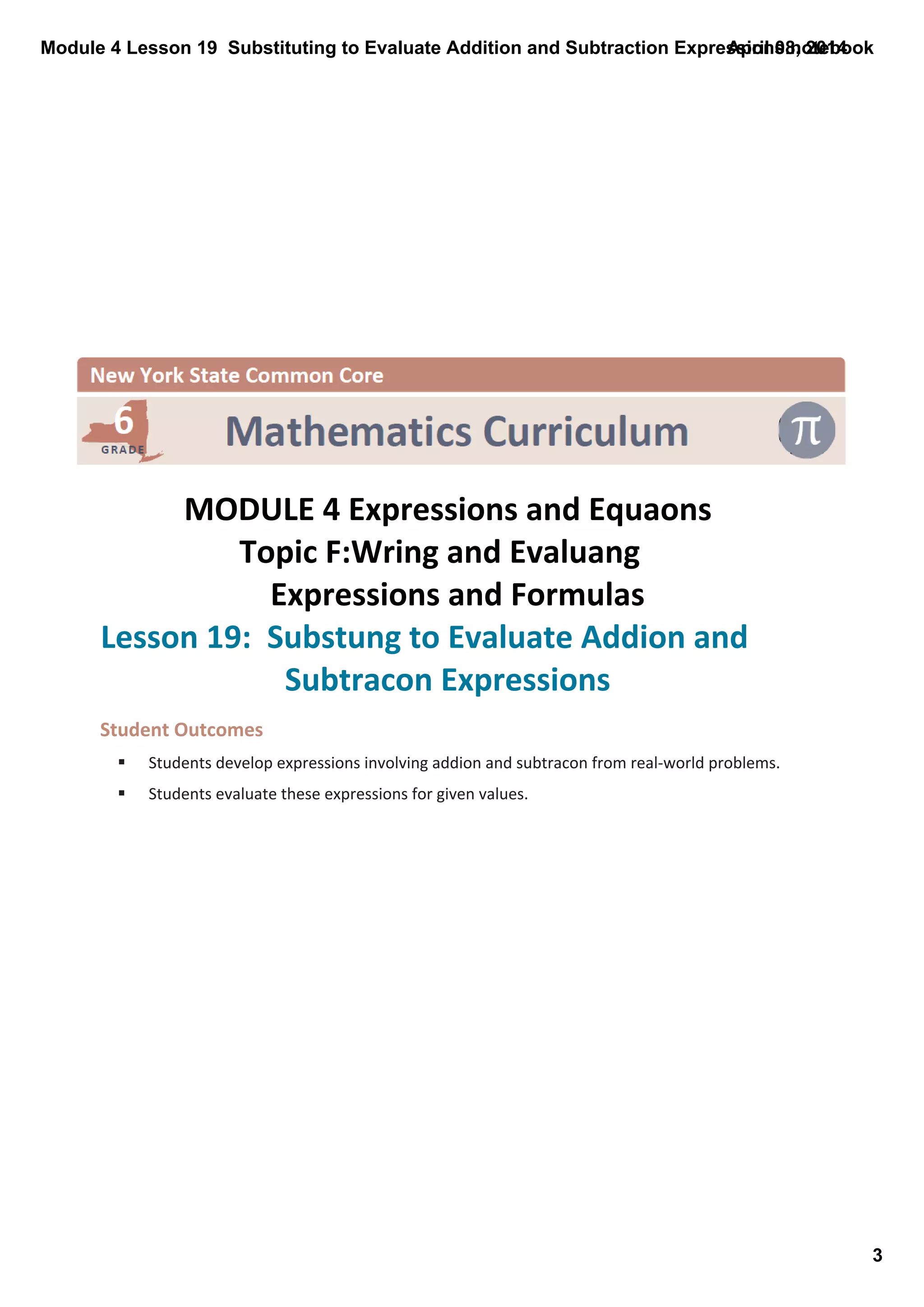 Module 4 Lesson 19  Substituting to Evaluate Addition and Subtraction Expressions.notebook
3
April 08, 2014
 
MODULE 4 Expressions and Equaons
Topic F:Wring and Evaluang
Expressions and Formulas
Lesson 19:  Substung to Evaluate Addion and 
Subtracon Expressions
Student Outcomes
§ Students develop expressions involving addion and subtracon from real‐world problems.
§ Students evaluate these expressions for given values.
 