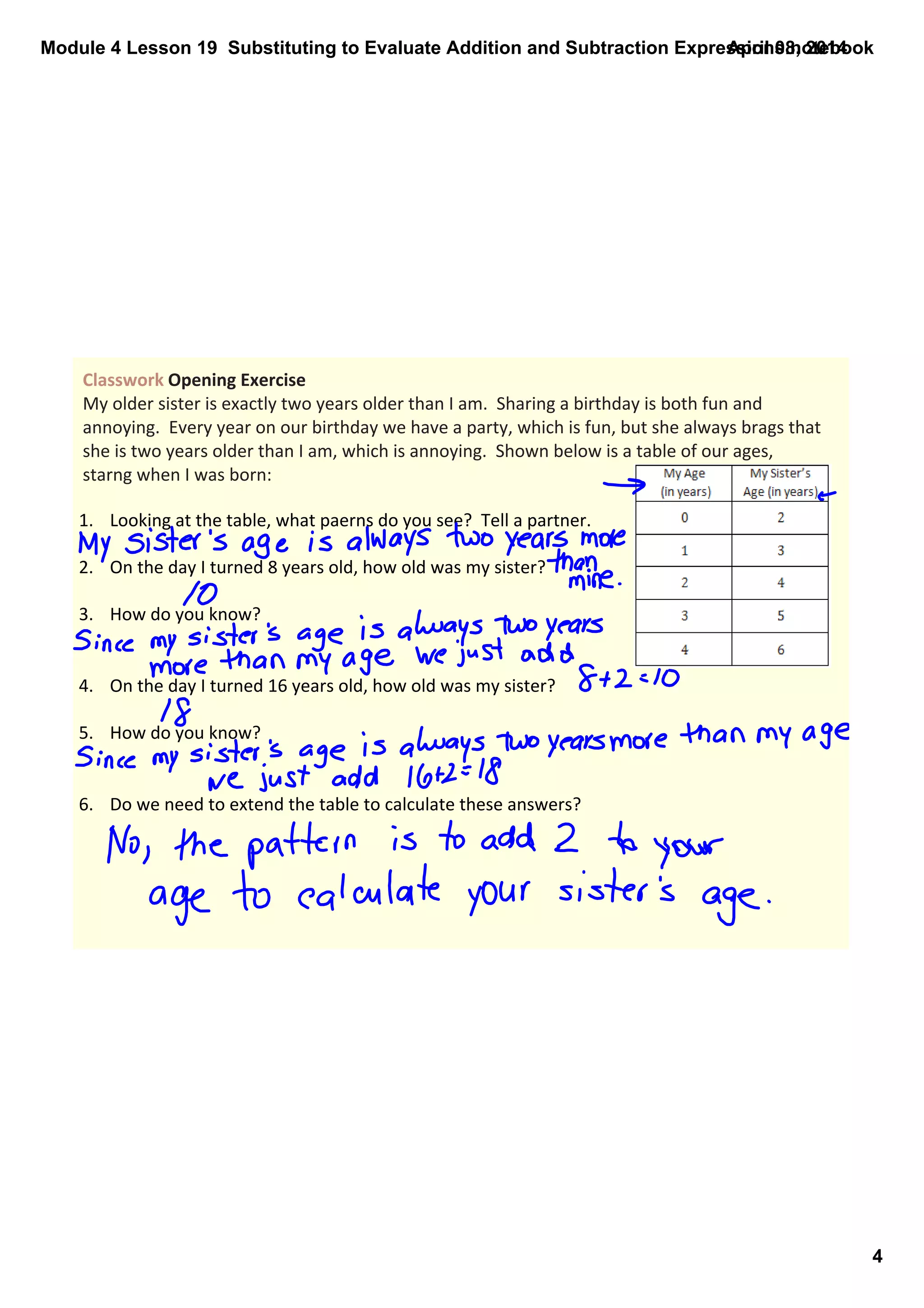 Module 4 Lesson 19  Substituting to Evaluate Addition and Subtraction Expressions.notebook
4
April 08, 2014
Classwork Opening Exercise
My older sister is exactly two years older than I am.  Sharing a birthday is both fun and 
annoying.  Every year on our birthday we have a party, which is fun, but she always brags that 
she is two years older than I am, which is annoying.  Shown below is a table of our ages, 
starng when I was born:
1. Looking at the table, what paerns do you see?  Tell a partner.
2. On the day I turned 8 years old, how old was my sister?
3. How do you know?
4. On the day I turned 16 years old, how old was my sister?
5. How do you know?
6. Do we need to extend the table to calculate these answers?
 