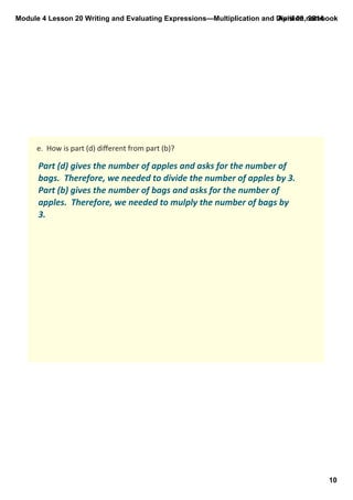 Module 4 Lesson 20 Writing and Evaluating Expressions—Multiplication and Division.notebook
10
April 09, 2014
e.  How is part (d) diﬀerent from part (b)?
Part (d) gives the number of apples and asks for the number of 
bags.  Therefore, we needed to divide the number of apples by 3.  
Part (b) gives the number of bags and asks for the number of 
apples.  Therefore, we needed to mulply the number of bags by 
3. 
 