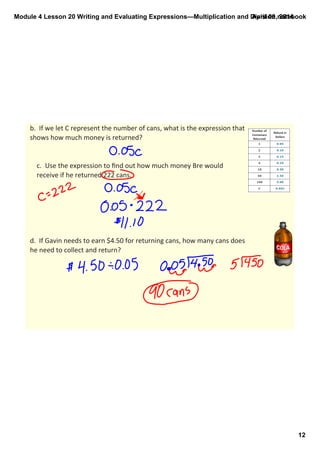 Module 4 Lesson 20 Writing and Evaluating Expressions—Multiplication and Division.notebook
12
April 09, 2014
b.  If we let C represent the number of cans, what is the expression that 
shows how much money is returned?
c.  Use the expression to ﬁnd out how much money Bre would 
receive if he returned 222 cans.
d.  If Gavin needs to earn $4.50 for returning cans, how many cans does 
he need to collect and return?
 
