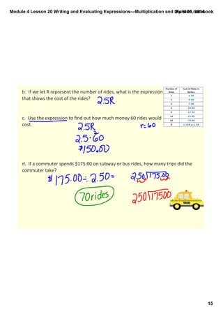 Module 4 Lesson 20 Writing and Evaluating Expressions—Multiplication and Division.notebook
15
April 09, 2014
b.  If we let R represent the number of rides, what is the expression 
that shows the cost of the rides?
c.  Use the expression to ﬁnd out how much money 60 rides would 
cost.
d.  If a commuter spends $175.00 on subway or bus rides, how many trips did the 
commuter take?
 