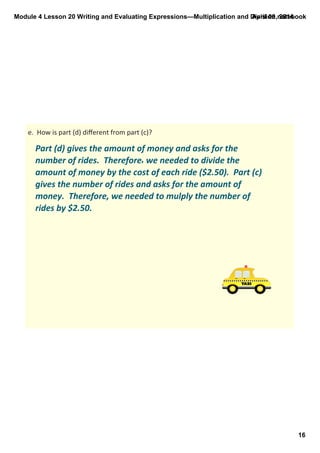 Module 4 Lesson 20 Writing and Evaluating Expressions—Multiplication and Division.notebook
16
April 09, 2014
Part (d) gives the amount of money and asks for the 
number of rides.  Therefore, we needed to divide the 
amount of money by the cost of each ride ($2.50).  Part (c) 
gives the number of rides and asks for the amount of 
money.  Therefore, we needed to mulply the number of 
rides by $2.50. 
e.  How is part (d) diﬀerent from part (c)?
 