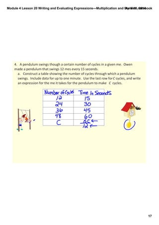 Module 4 Lesson 20 Writing and Evaluating Expressions—Multiplication and Division.notebook
17
April 09, 2014
4. A pendulum swings though a certain number of cycles in a given me.  Owen 
made a pendulum that swings 12 mes every 15 seconds.
a. Construct a table showing the number of cycles through which a pendulum 
swings.  Include data for up to one minute.  Use the last row for C cycles, and write 
an expression for the me it takes for the pendulum to make  C  cycles.
 
