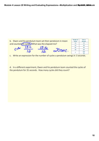 Module 4 Lesson 20 Writing and Evaluating Expressions—Multiplication and Division.notebook
18
April 09, 2014
b. Owen and his pendulum team set their pendulum in moon
and counted 16 cycles.  What was the elapsed me?
c. Write an expression for the number of cycles a pendulum swings in  S seconds.
d. In a diﬀerent experiment, Owen and his pendulum team counted the cycles of 
the pendulum for 35 seconds.  How many cycles did they count?
 